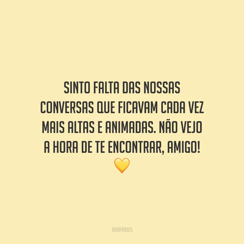 Sinto falta das nossas conversas que ficavam cada vez mais altas e animadas. Não vejo a hora de te encontrar, amigo!
