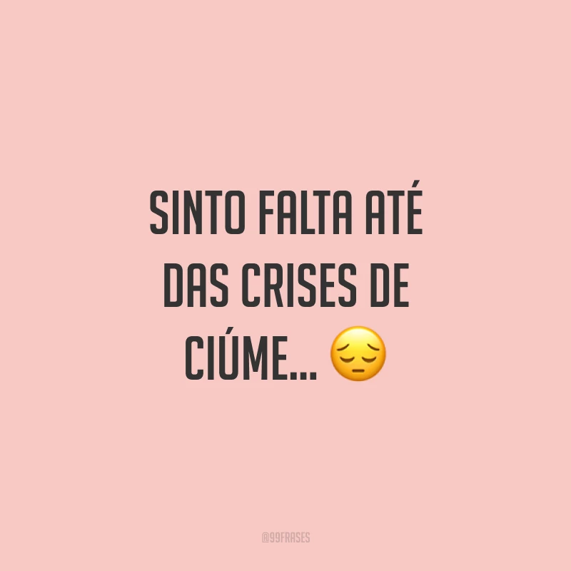 Sinto falta até das crises de ciúme... ?