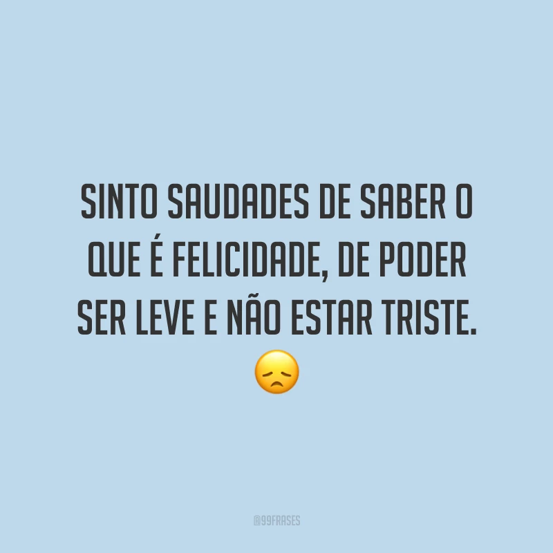 Sinto saudades de saber o que é felicidade, de poder ser leve e não estar triste. 😞