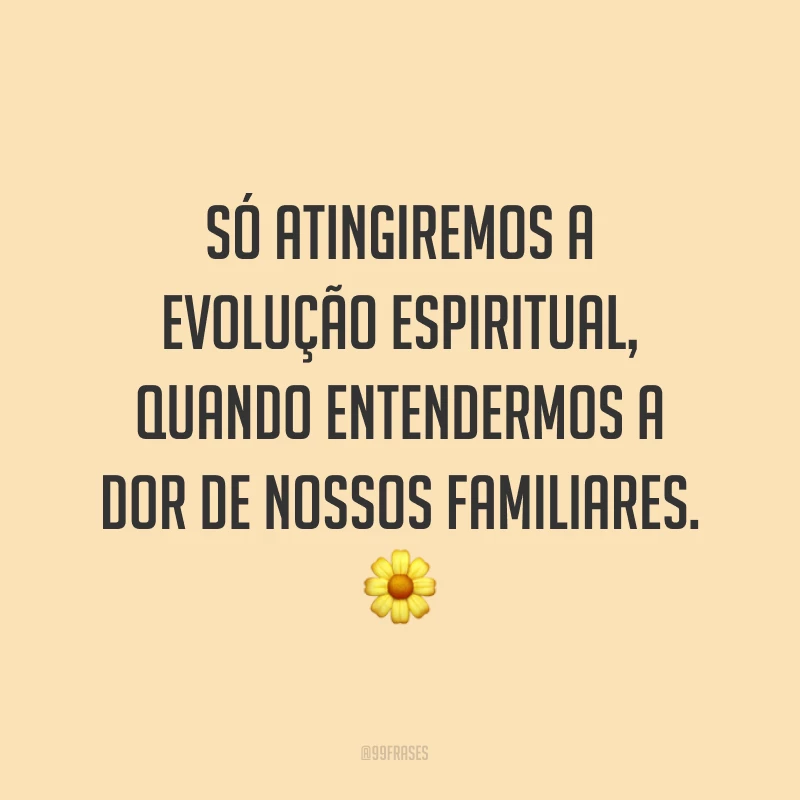 Só atingiremos a evolução espiritual, quando entendermos a dor de nossos familiares. ?