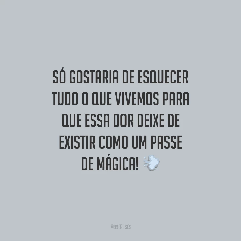 Só gostaria de esquecer tudo o que vivemos para que essa dor deixe de existir como um passe de mágica!