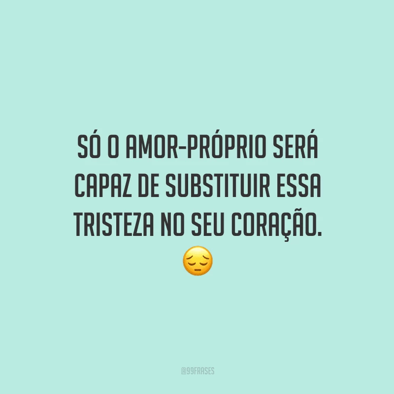 Só o amor-próprio será capaz de substituir essa tristeza no seu coração.