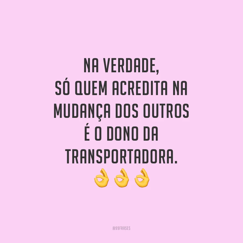 Na verdade, só quem acredita na mudança dos outros é o dono da transportadora.