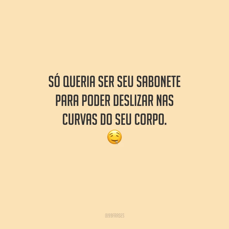 Só queria ser seu sabonete para poder deslizar nas curvas do seu corpo. 