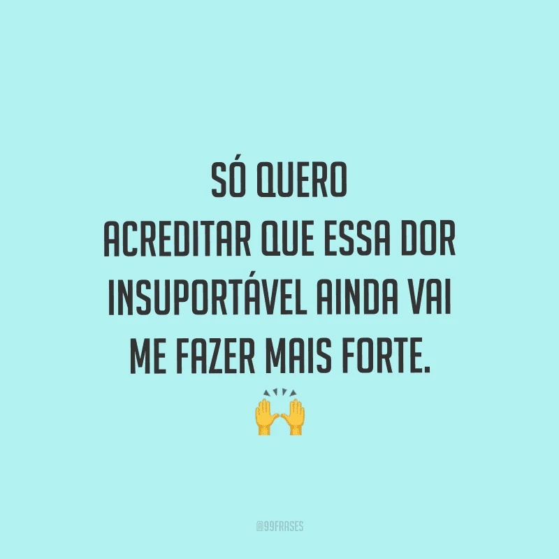 Só quero acreditar que essa dor insuportável ainda vai me fazer mais forte.