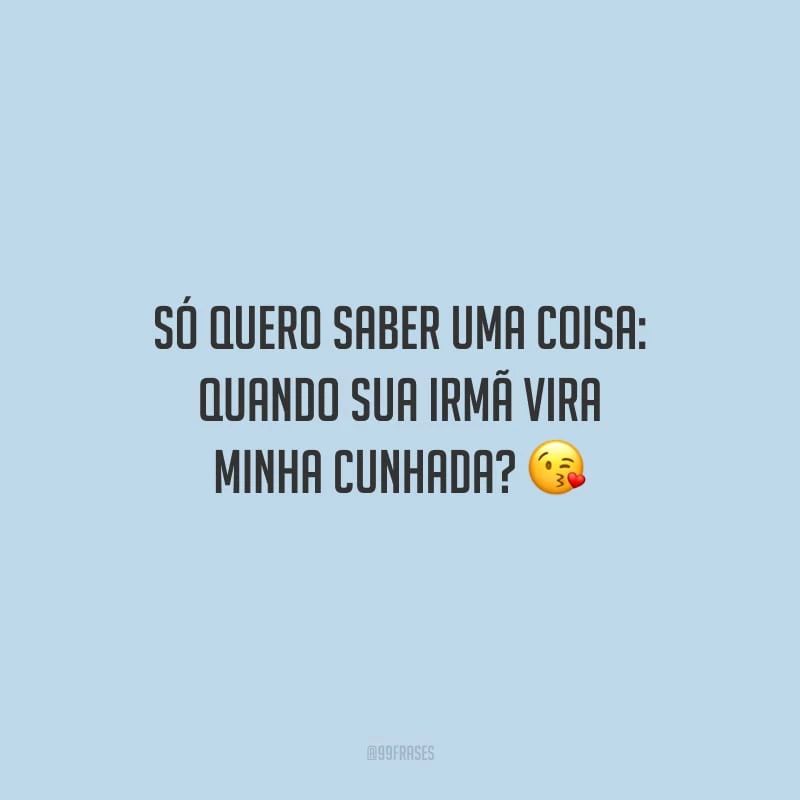 Só quero saber uma coisa: quando sua irmã vira minha cunhada?
