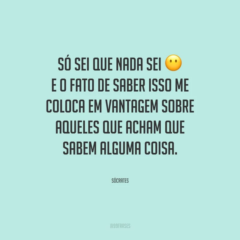 Só sei que nada sei, e o fato de saber isso me coloca em vantagem sobre aqueles que acham que sabem alguma coisa.