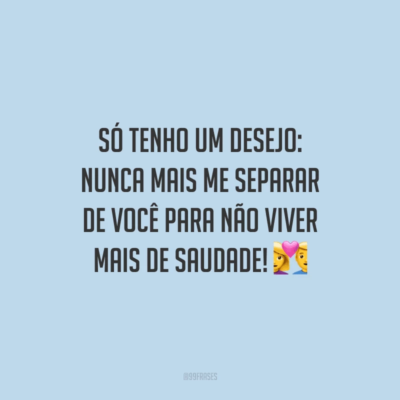 Só tenho um desejo: nunca mais me separar de você para não viver mais de saudade!