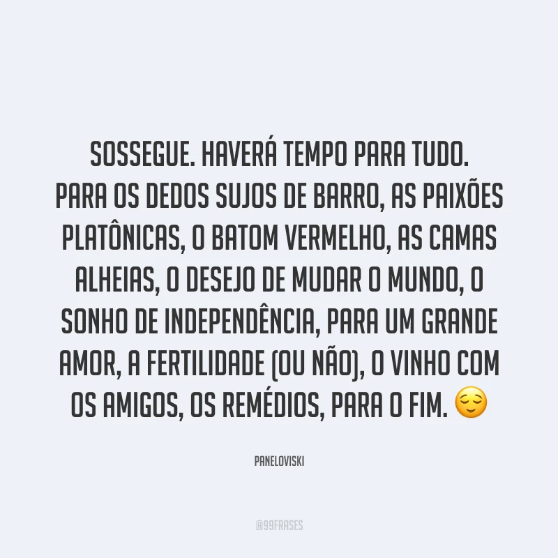 Sossegue. Haverá tempo para tudo. Para os dedos sujos de barro, as paixões platônicas, o batom vermelho, as camas alheias, o desejo de mudar o mundo, o sonho de independência, para um grande amor, a fertilidade (ou não), o vinho com os amigos, os remédios, para o fim. ?