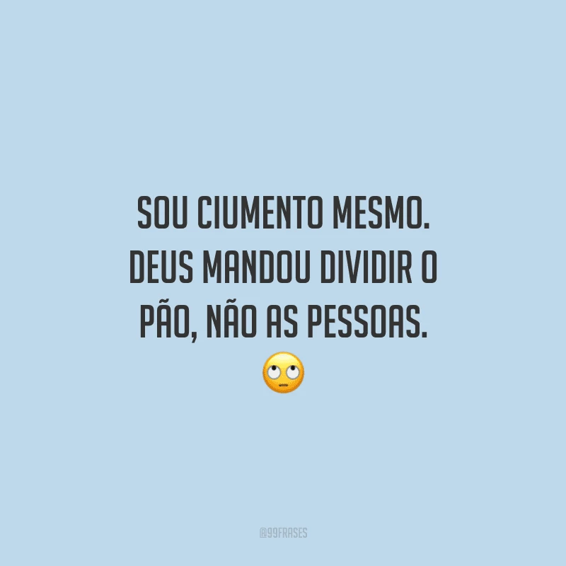 Sou ciumento mesmo. Deus mandou dividir o pão, não as pessoas. 