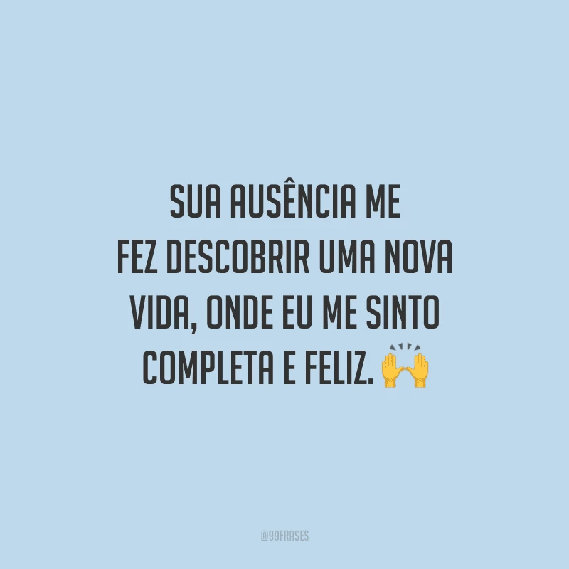 Sua ausência me fez descobrir uma nova vida, onde eu me sinto completa e feliz.