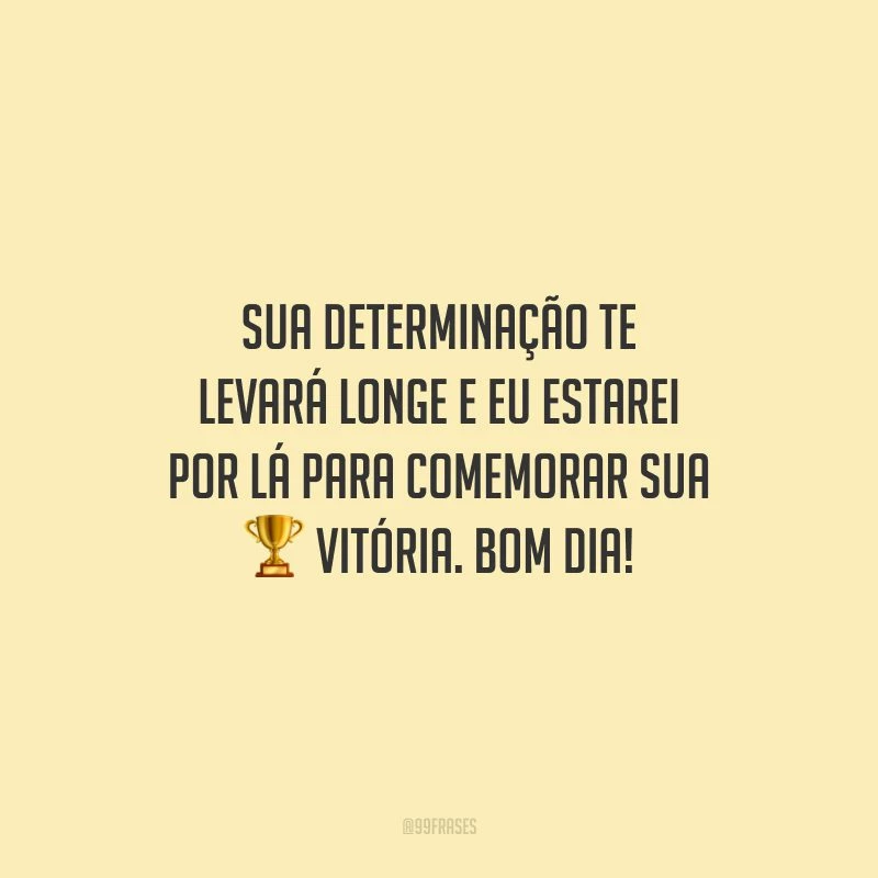 Sua determinação te levará longe e eu estarei por lá para comemorar sua vitória. Bom dia!