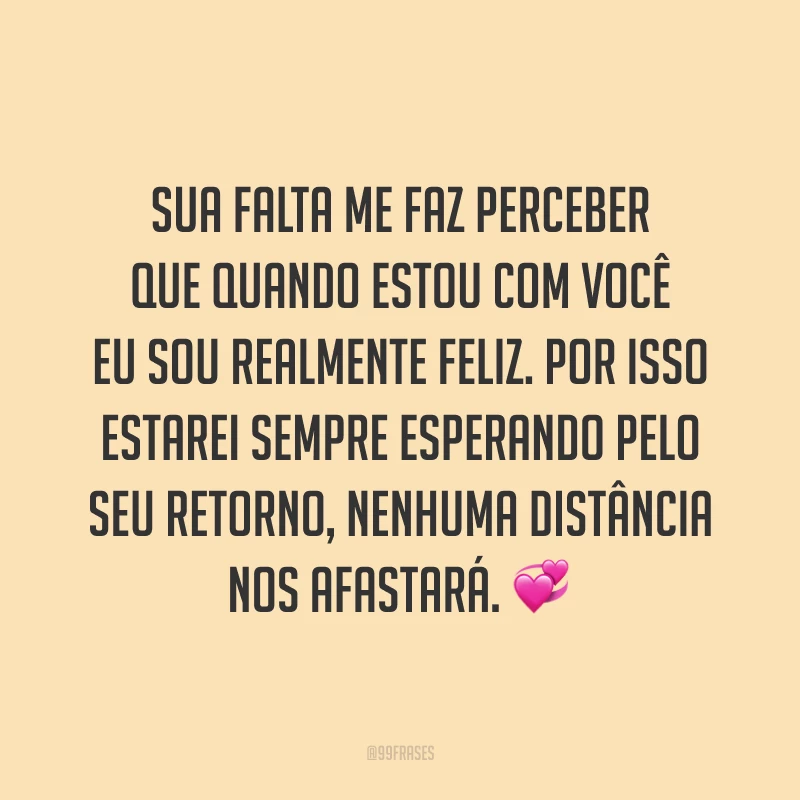 Sua falta me faz perceber que quando estou com você eu sou realmente feliz. Por isso estarei sempre esperando pelo seu retorno, nenhuma distância nos afastará. 💞