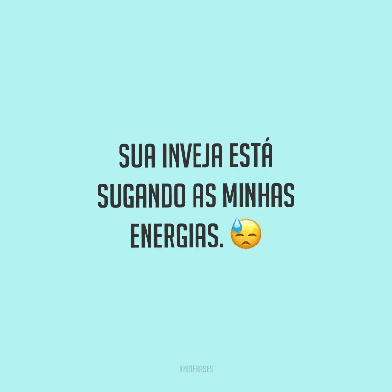 Sua inveja está sugando as minhas energias.