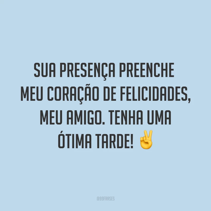 Sua presença preenche meu coração de felicidades, meu amigo. Tenha uma ótima tarde! ✌