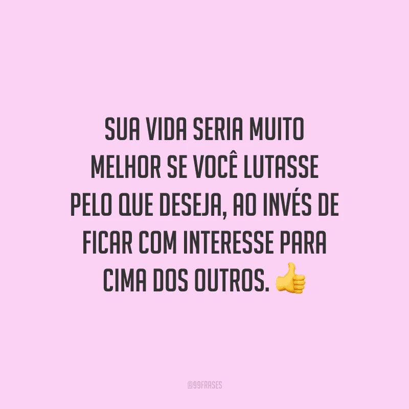 Sua vida seria muito melhor se você lutasse pelo que deseja, ao invés de ficar com interesse para cima dos outros.
