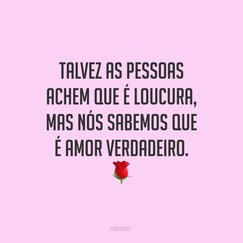 Talvez as pessoas achem que é loucura, mas nós sabemos que é amor verdadeiro.