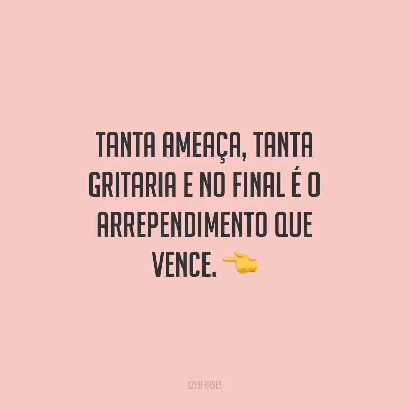 Tanta ameaça, tanta gritaria e no final é o arrependimento que vence.