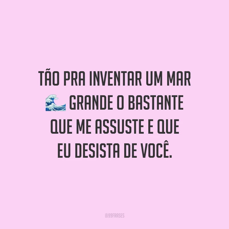 Tão pra inventar um mar grande o bastante que me assuste e que eu desista de você.