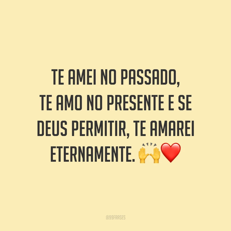 Te amei no passado, te amo no presente e se Deus permitir, te amarei eternamente.