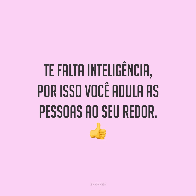 Te falta inteligência, por isso você adula as pessoas ao seu redor.