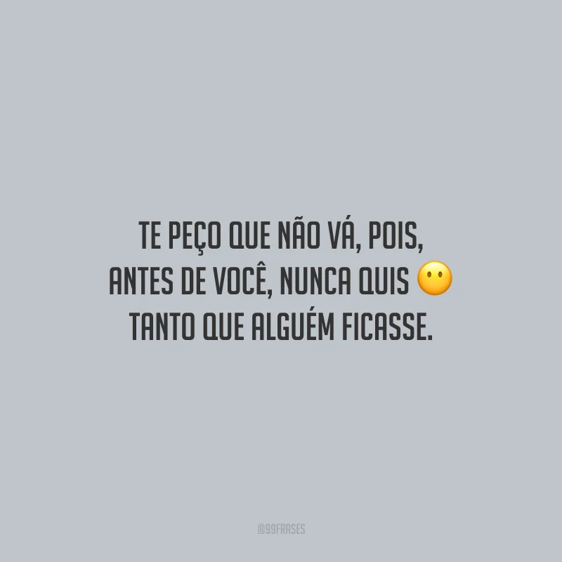 Te peço que não vá, pois, antes de você, nunca quis tanto que alguém ficasse.