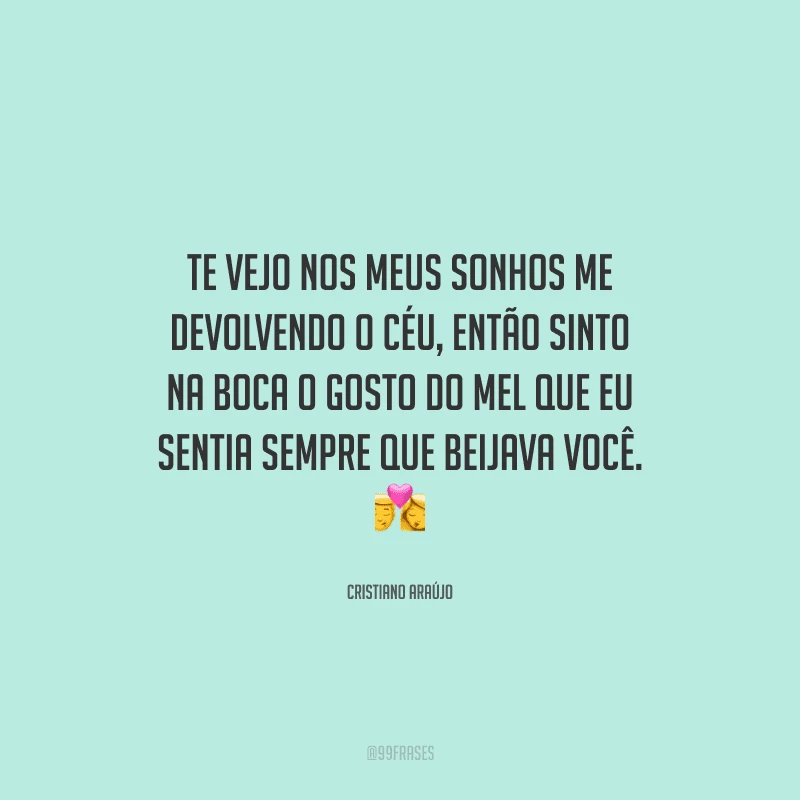 Te vejo nos meus sonhos me devolvendo o céu, então sinto na boca o gosto do mel que eu sentia sempre que beijava você. 