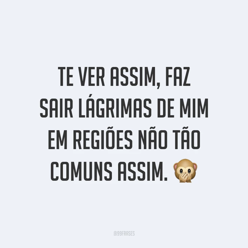 Te ver assim, faz sair lágrimas de mim em regiões não tão comuns assim. ?