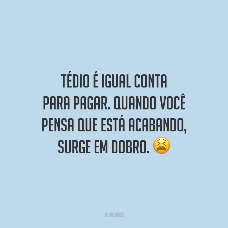 Tédio é igual conta para pagar. Quando você pensa que está acabando, surge em dobro. 