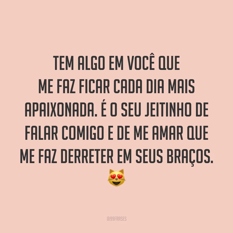Tem algo em você que me faz ficar cada dia mais apaixonada. É o seu jeitinho de falar comigo e de me amar que me faz derreter em seus braços. 😻