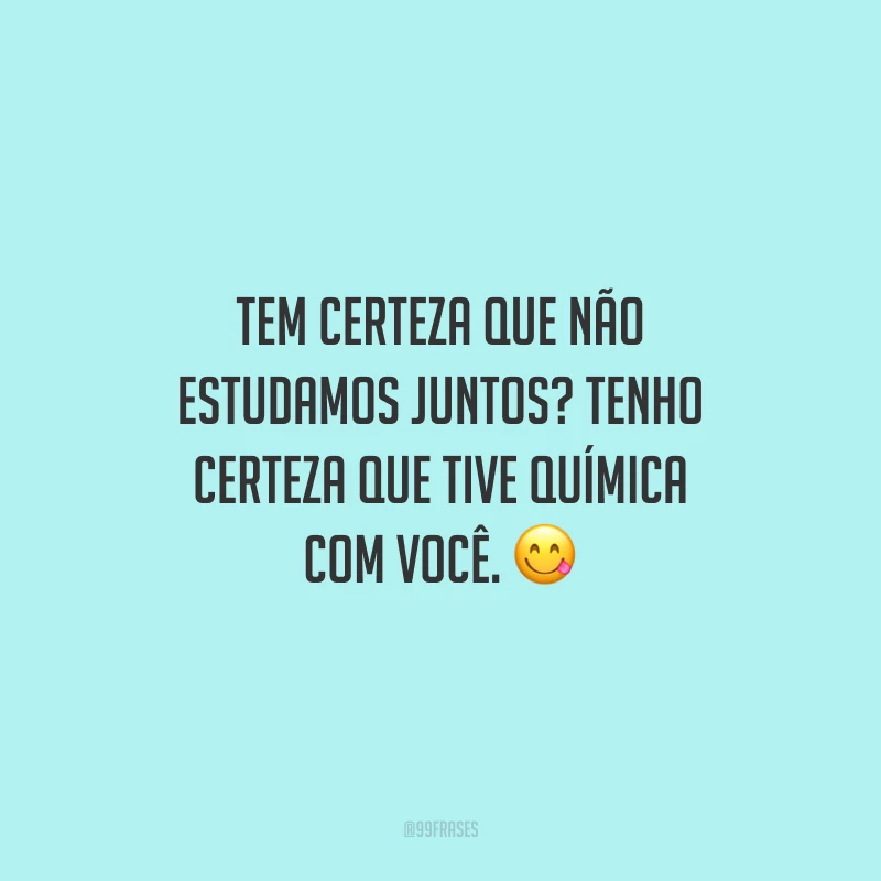 Tem certeza que não estudamos juntos? Tenho certeza que tive química com você.