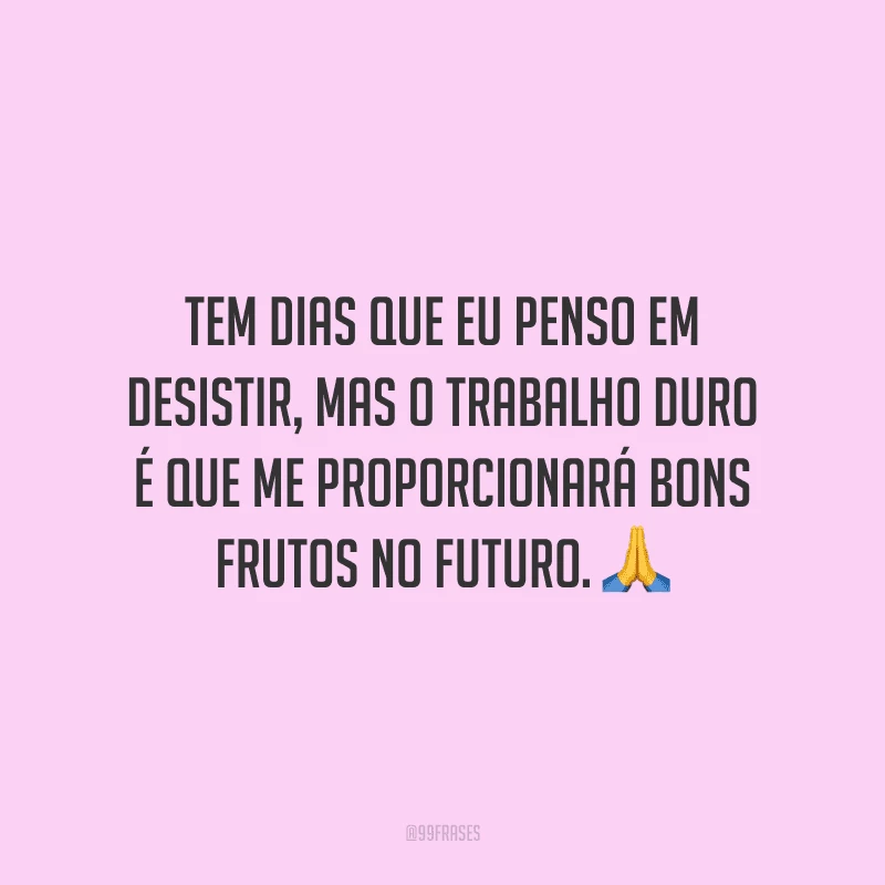 Tem dias que eu penso em desistir, mas o trabalho duro é que me proporcionará bons frutos no futuro.