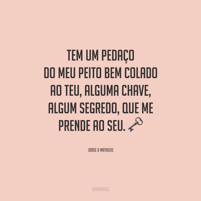Tem um pedaço do meu peito bem colado ao teu, alguma chave, algum segredo, que me prende ao seu. 