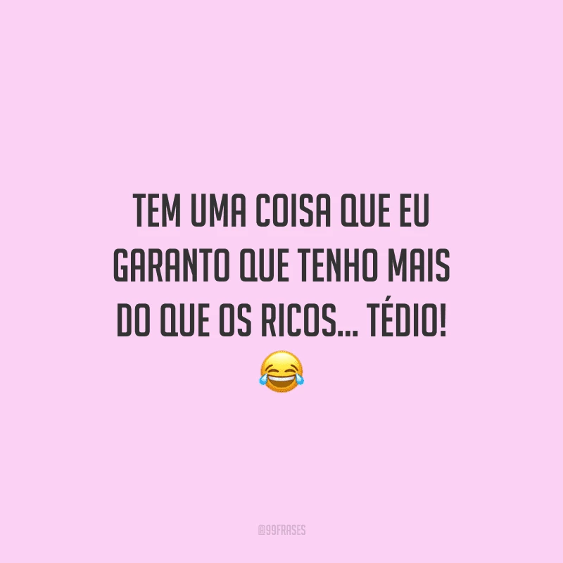 Tem uma coisa que eu garanto que tenho mais do que os ricos... tédio!