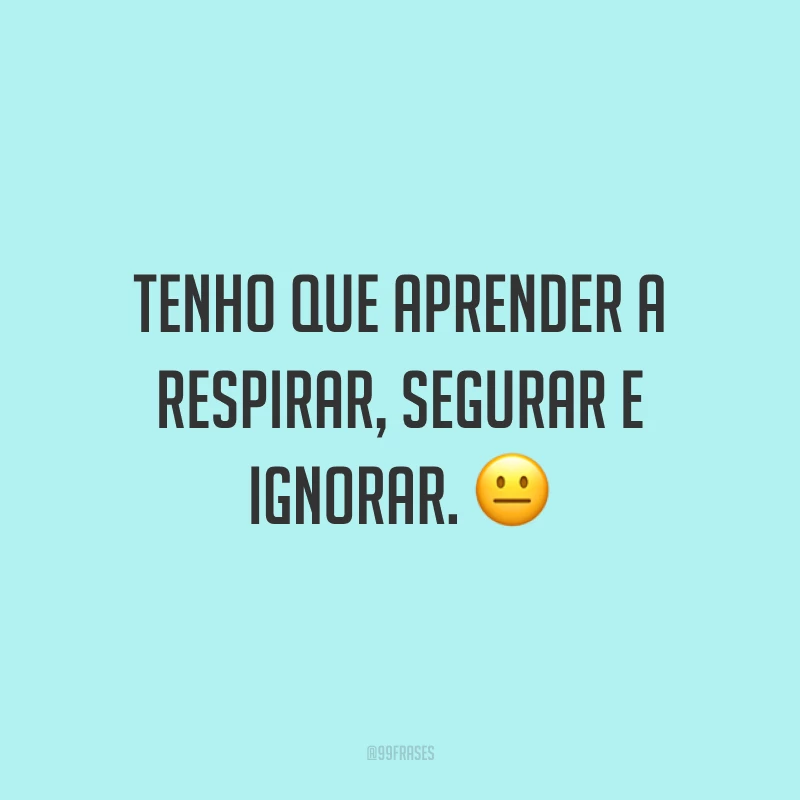 Tenho que aprender a respirar, segurar e ignorar. ?