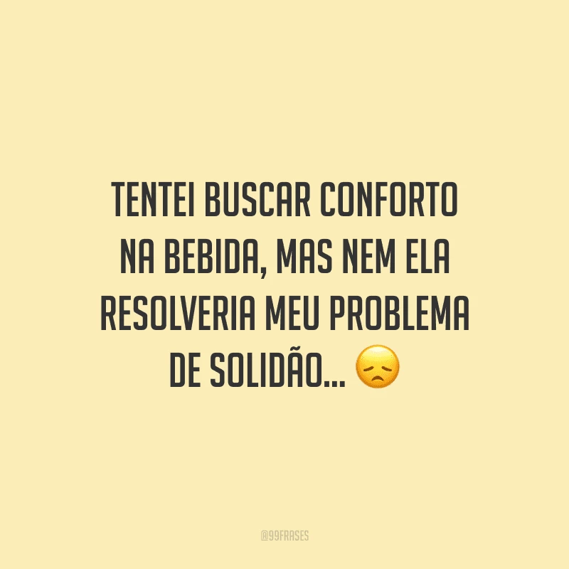 Tentei buscar conforto na bebida, mas nem ela resolveria meu problema de solidão...