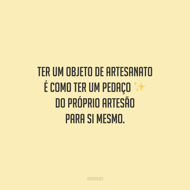 Ter um objeto de artesanato é como ter um pedaço do próprio artesão para si mesmo.