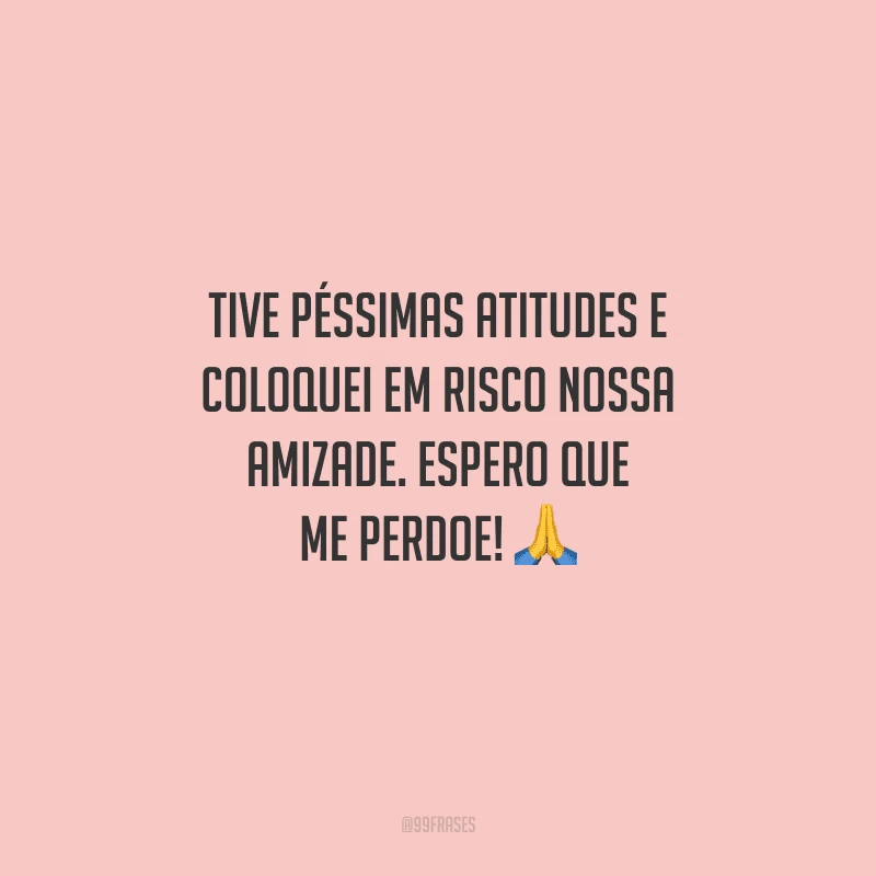 Tive péssimas atitudes e coloquei em risco nossa amizade. Espero que me perdoe! 