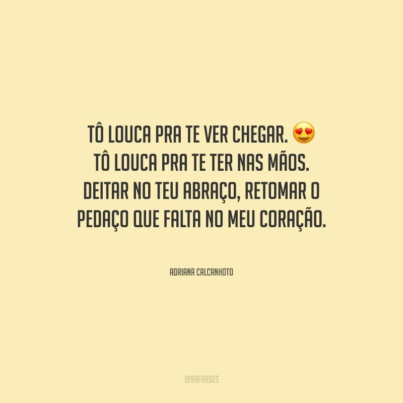 Tô louca pra te ver chegar. Tô louca pra te ter nas mãos. Deitar no teu abraço, retomar o pedaço que falta no meu coração.