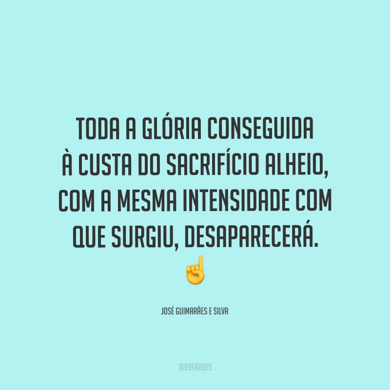 Toda a glória conseguida à custa do sacrifício alheio, com a mesma intensidade com que surgiu, desaparecerá.