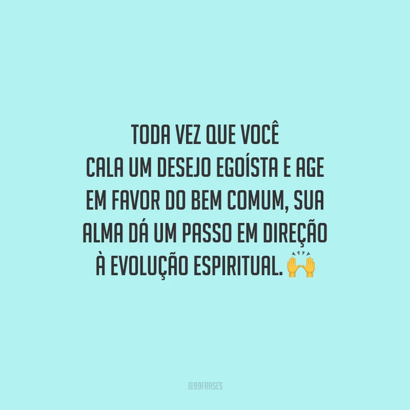 Toda vez que você cala um desejo egoísta e age em favor do bem comum, sua alma dá um passo em direção à evolução espiritual. 