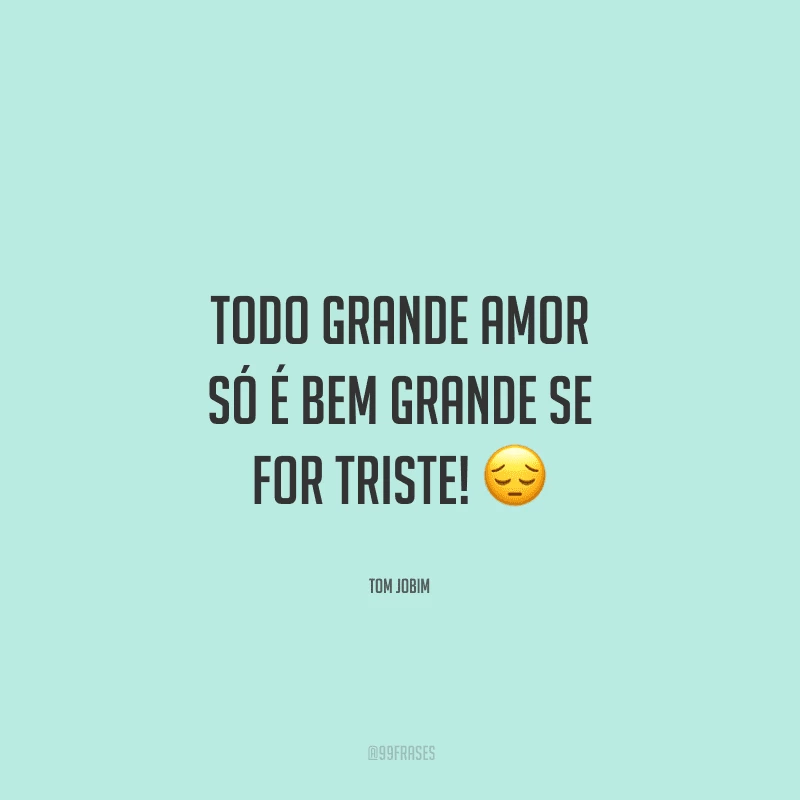 Todo grande amor só é bem grande se for triste! 
