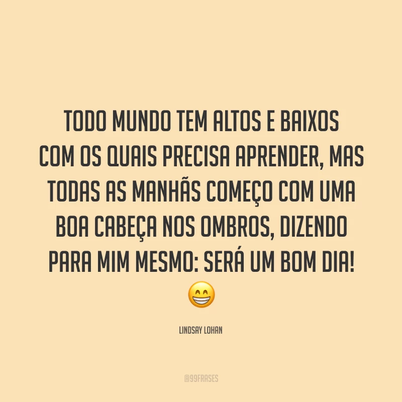 Todo mundo tem altos e baixos com os quais precisa aprender, mas todas as manhãs começo com uma boa cabeça nos ombros, dizendo para mim mesmo: será um bom dia! 😁