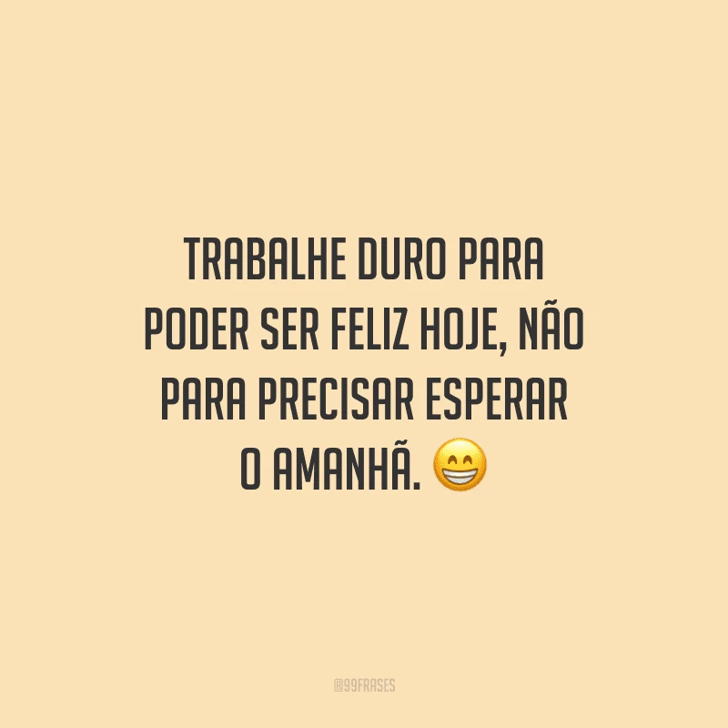 Trabalhe duro para poder ser feliz hoje, não para precisar esperar o amanhã.