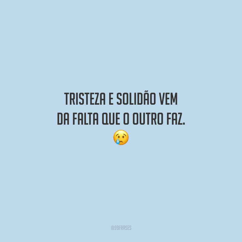 Tristeza e solidão vem da falta que o outro faz. 