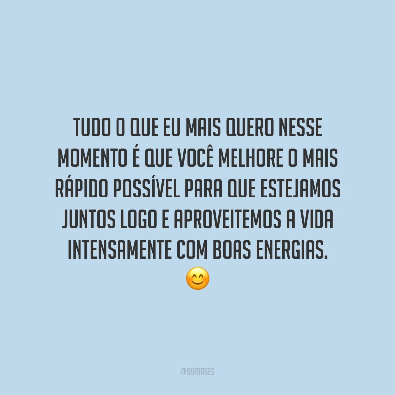 Tudo o que eu mais quero nesse momento é que você melhore o mais rápido possível para que estejamos juntos logo e aproveitemos a vida intensamente com boas energias.