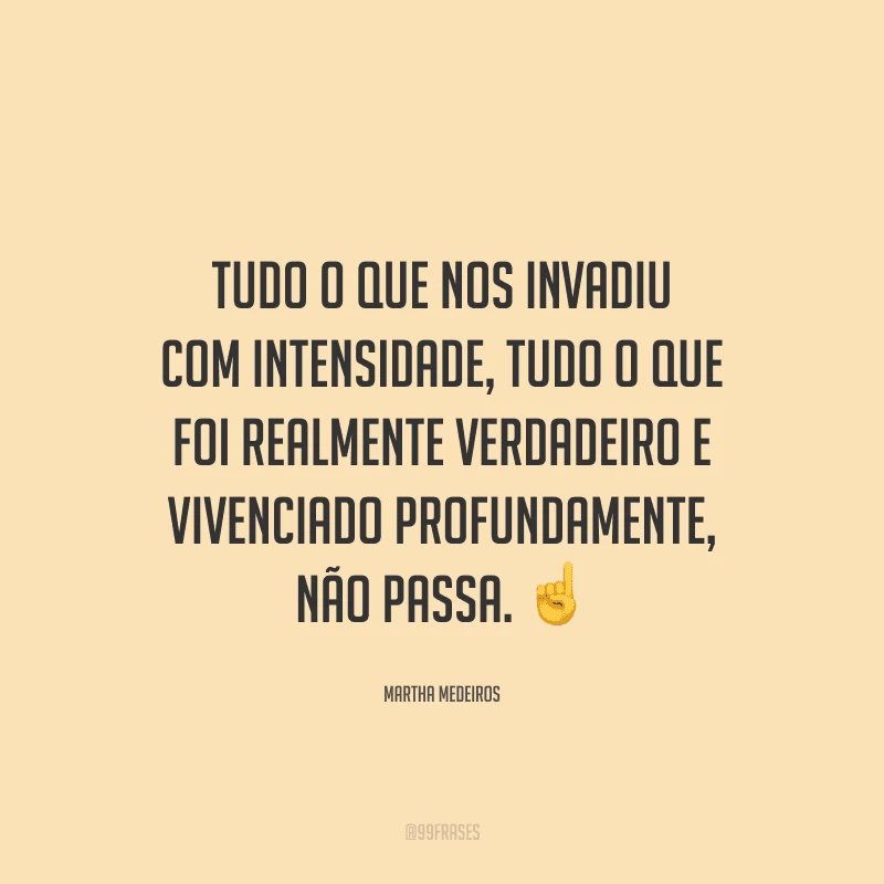 Tudo o que nos invadiu com intensidade, tudo o que foi realmente verdadeiro e vivenciado profundamente, não passa.
