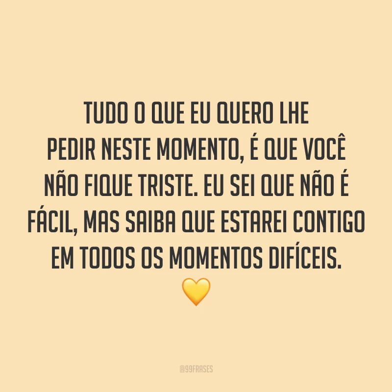 Tudo o que eu quero lhe pedir neste momento, é que você não fique triste. Eu sei que não é fácil, mas saiba que estarei contigo em todos os momentos difíceis. 💛