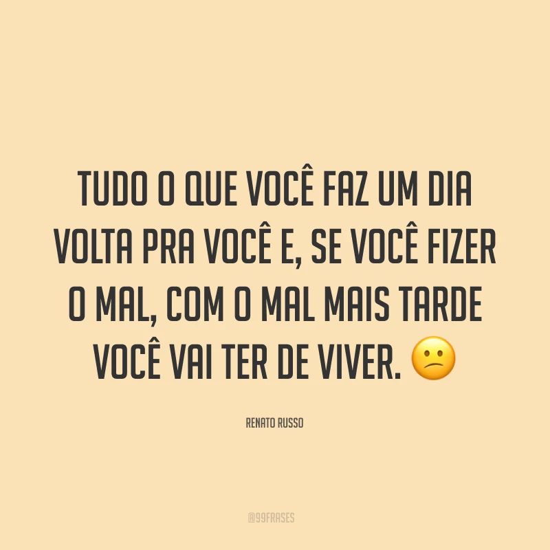 Tudo o que você faz um dia volta pra você e, se você fizer o mal, com o mal mais tarde você vai ter de viver. ?