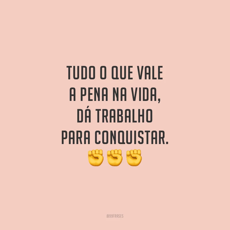 Tudo o que vale a pena na vida, dá trabalho para conquistar.
